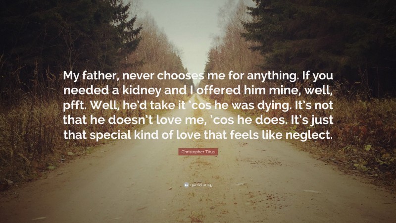 Christopher Titus Quote: “My father, never chooses me for anything. If you needed a kidney and I offered him mine, well, pfft. Well, he’d take it ’cos he was dying. It’s not that he doesn’t love me, ’cos he does. It’s just that special kind of love that feels like neglect.”