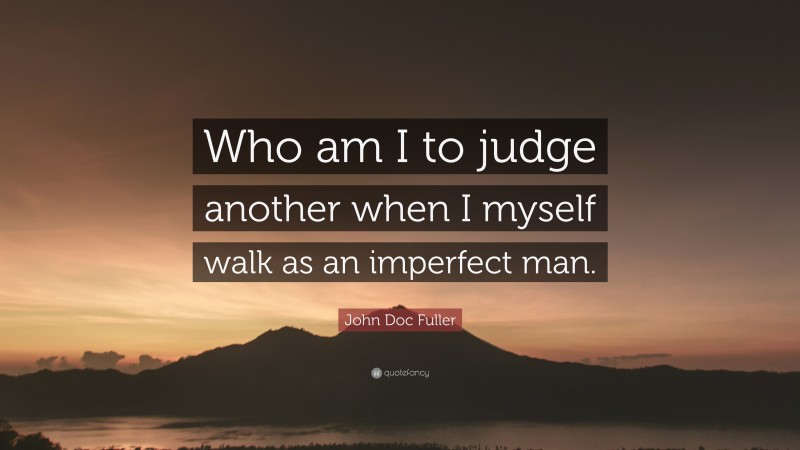 John Doc Fuller Quote: “Who am I to judge another when I myself walk as an imperfect man.”