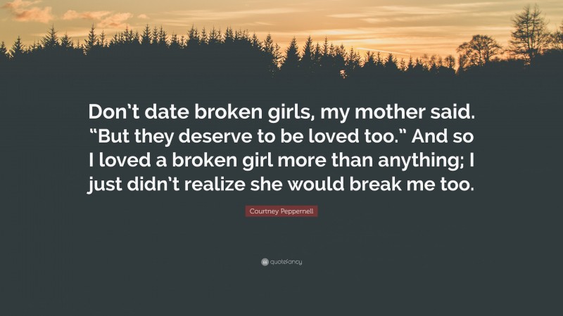Courtney Peppernell Quote: “Don’t date broken girls, my mother said. “But they deserve to be loved too.” And so I loved a broken girl more than anything; I just didn’t realize she would break me too.”