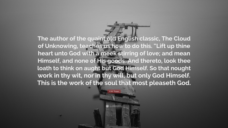 A.W. Tozer Quote: “The author of the quaint old English classic, The Cloud of Unknowing, teaches us how to do this. “Lift up thine heart unto God with a meek stirring of love; and mean Himself, and none of His goods. And thereto, look thee loath to think on aught but God Himself. So that nought work in thy wit, nor in thy will, but only God Himself. This is the work of the soul that most pleaseth God.”
