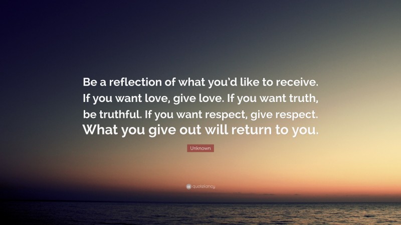 Unknown Quote: “Be a reflection of what you’d like to receive. If you want love, give love. If you want truth, be truthful. If you want respect, give respect. What you give out will return to you.”