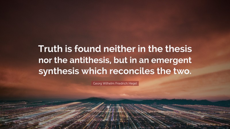 Georg Wilhelm Friedrich Hegel Quote: “Truth is found neither in the thesis nor the antithesis, but in an emergent synthesis which reconciles the two.”