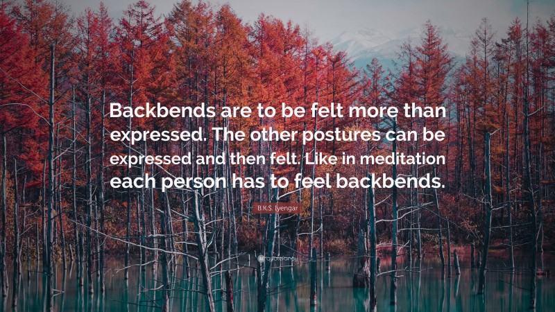 B.K.S. Iyengar Quote: “Backbends are to be felt more than expressed. The other postures can be expressed and then felt. Like in meditation each person has to feel backbends.”