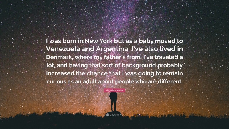 Viggo Mortensen Quote: “I was born in New York but as a baby moved to Venezuela and Argentina. I’ve also lived in Denmark, where my father’s from. I’ve traveled a lot, and having that sort of background probably increased the chance that I was going to remain curious as an adult about people who are different.”
