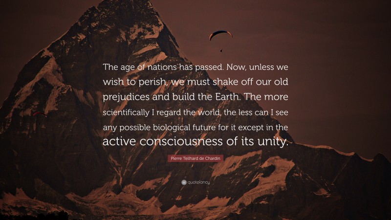 Pierre Teilhard de Chardin Quote: “The age of nations has passed. Now, unless we wish to perish, we must shake off our old prejudices and build the Earth. The more scientifically I regard the world, the less can I see any possible biological future for it except in the active consciousness of its unity.”