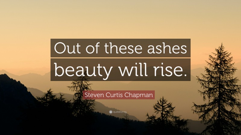 Steven Curtis Chapman Quote: “Out of these ashes beauty will rise.”