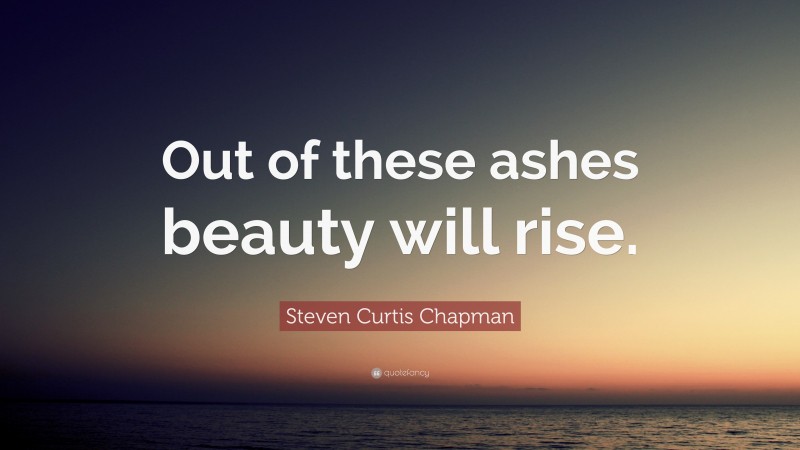 Steven Curtis Chapman Quote: “Out of these ashes beauty will rise.”