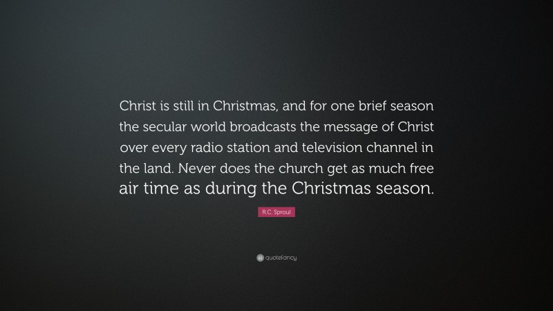 R.C. Sproul Quote: “Christ is still in Christmas, and for one brief season the secular world broadcasts the message of Christ over every radio station and television channel in the land. Never does the church get as much free air time as during the Christmas season.”