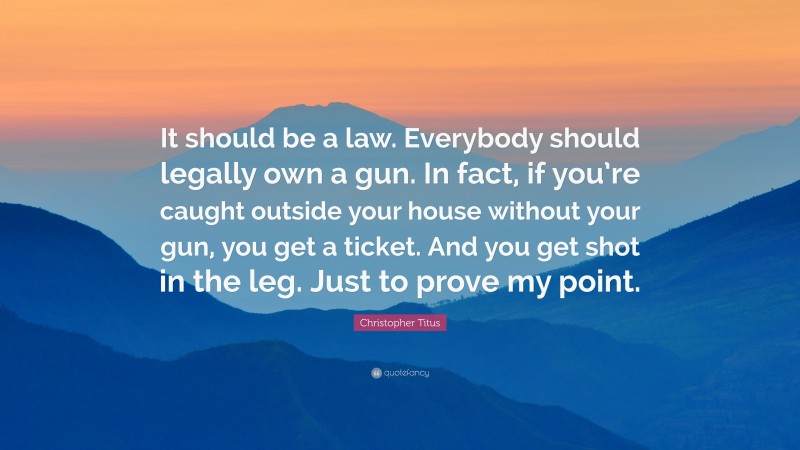 Christopher Titus Quote: “It should be a law. Everybody should legally own a gun. In fact, if you’re caught outside your house without your gun, you get a ticket. And you get shot in the leg. Just to prove my point.”