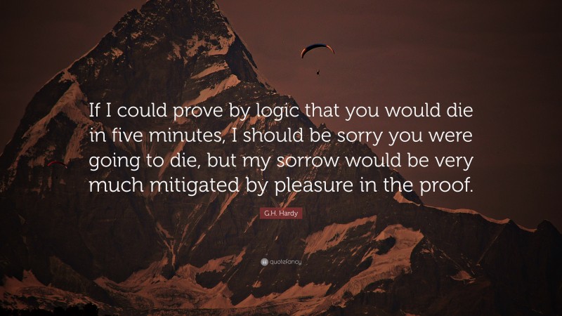 G.H. Hardy Quote: “If I could prove by logic that you would die in five minutes, I should be sorry you were going to die, but my sorrow would be very much mitigated by pleasure in the proof.”