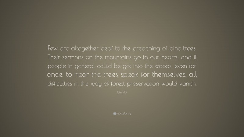 John Muir Quote: “Few are altogether deaf to the preaching of pine trees. Their sermons on the mountains go to our hearts; and if people in general could be got into the woods, even for once, to hear the trees speak for themselves, all difficulties in the way of forest preservation would vanish.”