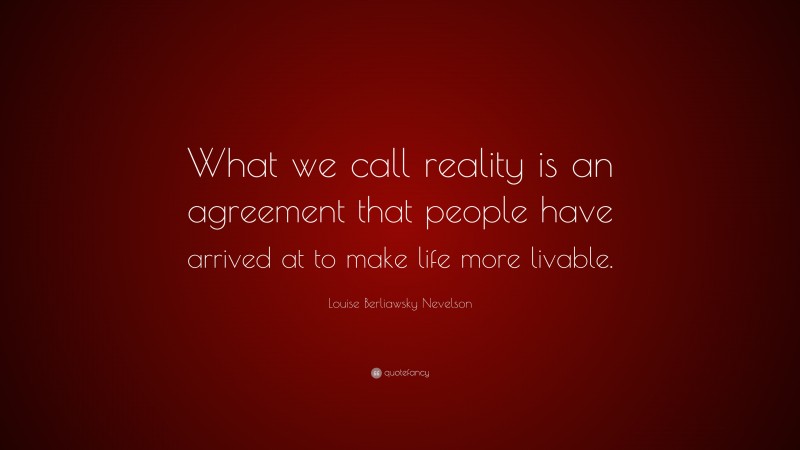 Louise Berliawsky Nevelson Quote: “What we call reality is an agreement that people have arrived at to make life more livable.”