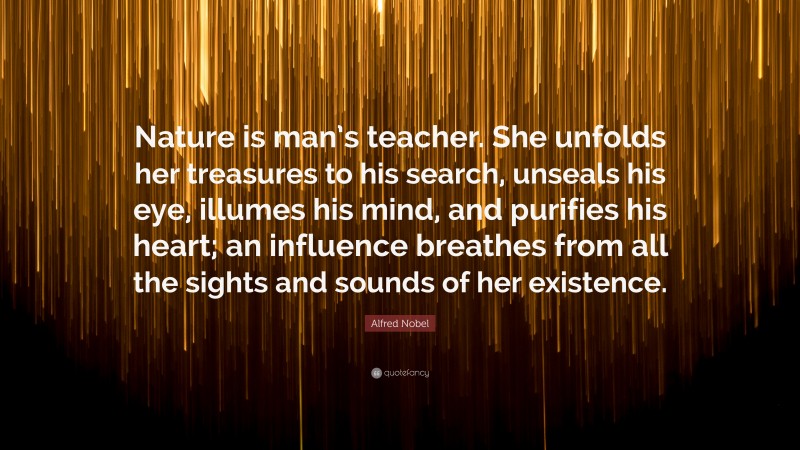 Alfred Nobel Quote: “Nature is man’s teacher. She unfolds her treasures to his search, unseals his eye, illumes his mind, and purifies his heart; an influence breathes from all the sights and sounds of her existence.”