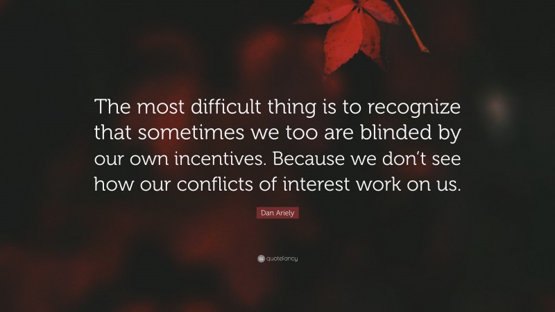 Dan Ariely Quote: “The most difficult thing is to recognize that sometimes we too are blinded by our own incentives. Because we don’t see how our conflicts of interest work on us.”