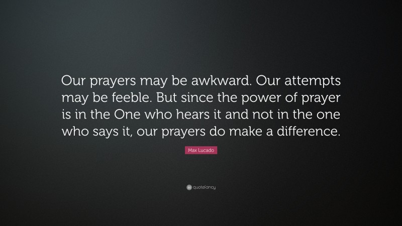 Max Lucado Quote: “Our prayers may be awkward. Our attempts may be feeble. But since the power of prayer is in the One who hears it and not in the one who says it, our prayers do make a difference.”