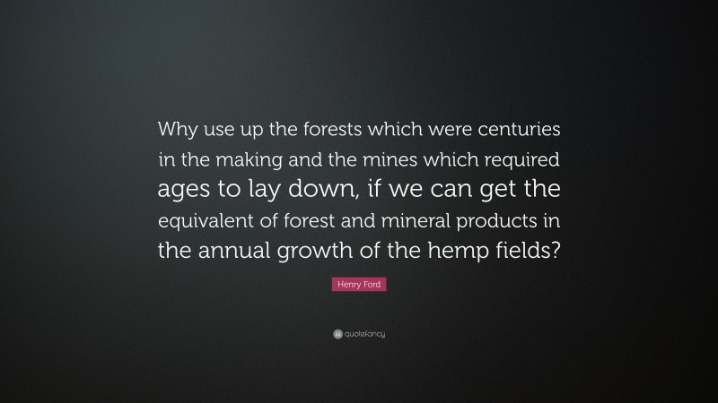 Henry Ford Quote: “Why use up the forests which were centuries in the making and the mines which required ages to lay down, if we can get the equivalent of forest and mineral products in the annual growth of the hemp fields?”