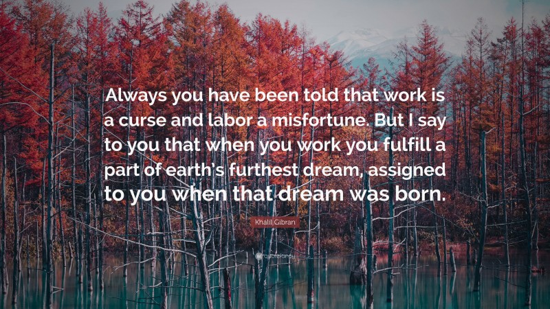 Khalil Gibran Quote: “Always you have been told that work is a curse and labor a misfortune. But I say to you that when you work you fulfill a part of earth’s furthest dream, assigned to you when that dream was born.”