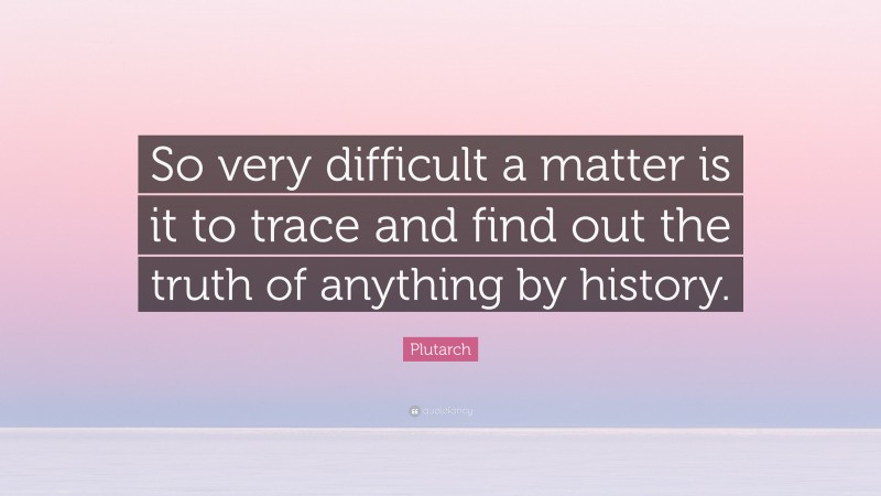 Plutarch Quote: “So very difficult a matter is it to trace and find out the truth of anything by history.”