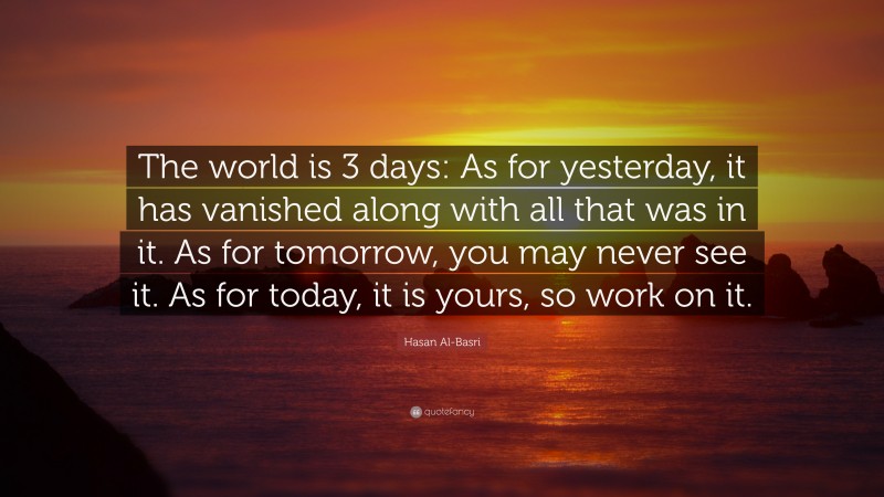 Hasan Al-Basri Quote: “The world is 3 days: As for yesterday, it has vanished along with all that was in it. As for tomorrow, you may never see it. As for today, it is yours, so work on it.”