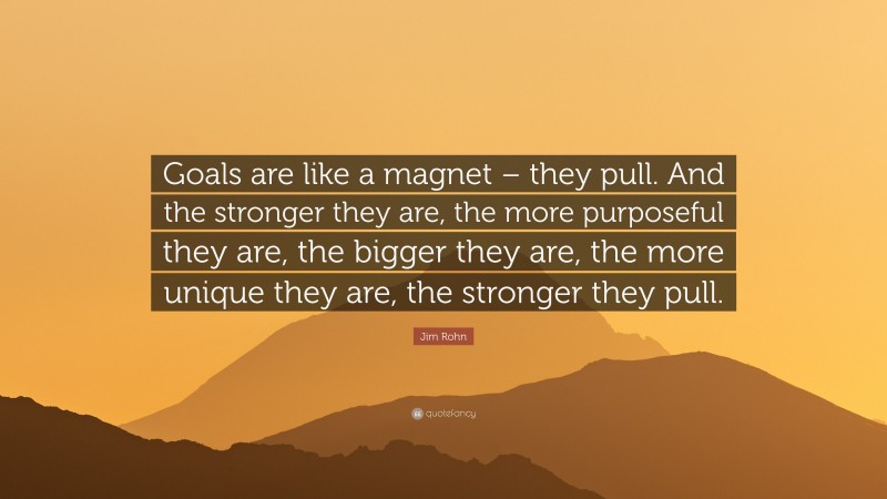 Jim Rohn Quote: “Goals are like a magnet – they pull. And the stronger they are, the more purposeful they are, the bigger they are, the more unique they are, the stronger they pull.”