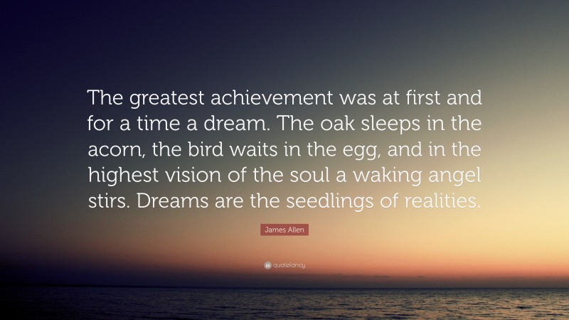 James Allen Quote: “The greatest achievement was at first and for a time a dream. The oak sleeps in the acorn, the bird waits in the egg, and in the highest vision of the soul a waking angel stirs. Dreams are the seedlings of realities.”