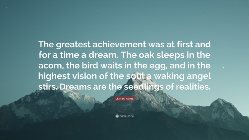 James Allen Quote: “The greatest achievement was at first and for a time a dream. The oak sleeps in the acorn, the bird waits in the egg, and in the highest vision of the soul a waking angel stirs. Dreams are the seedlings of realities.”