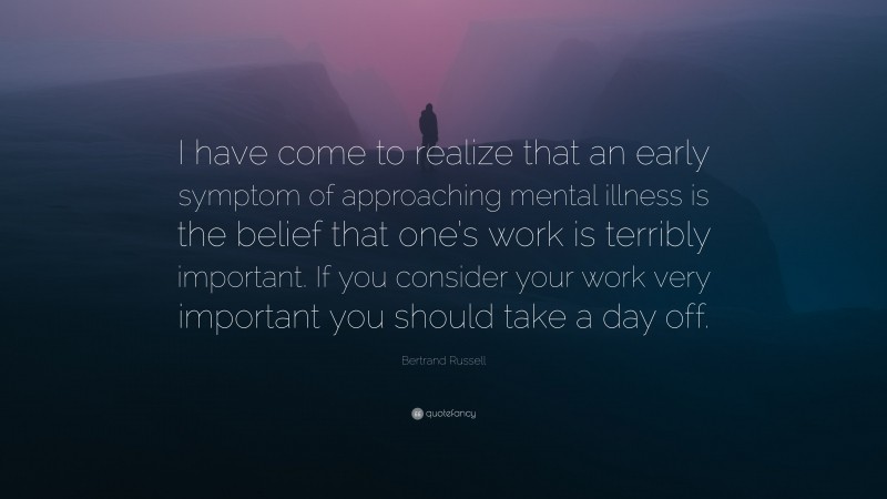 Bertrand Russell Quote: “I have come to realize that an early symptom of approaching mental illness is the belief that one’s work is terribly important. If you consider your work very important you should take a day off.”