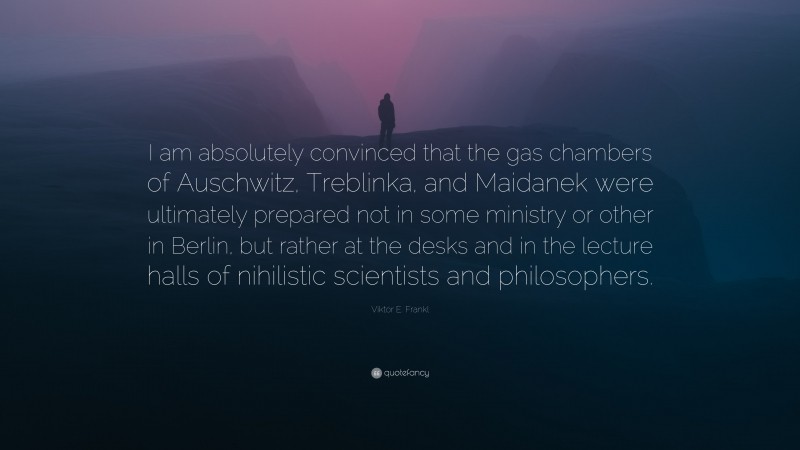 Viktor E. Frankl Quote: “I am absolutely convinced that the gas chambers of Auschwitz, Treblinka, and Maidanek were ultimately prepared not in some ministry or other in Berlin, but rather at the desks and in the lecture halls of nihilistic scientists and philosophers.”