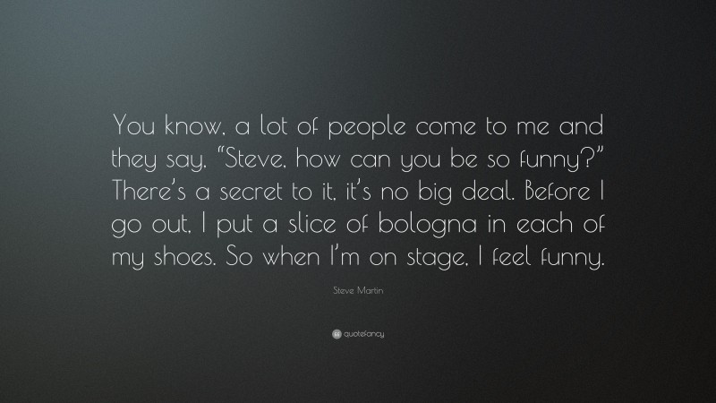 Steve Martin Quote: “You know, a lot of people come to me and they say, “Steve, how can you be so funny?” There’s a secret to it, it’s no big deal. Before I go out, I put a slice of bologna in each of my shoes. So when I’m on stage, I feel funny.”