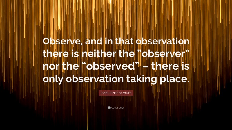 Jiddu Krishnamurti Quote: “Observe, and in that observation there is neither the “observer” nor the “observed” – there is only observation taking place.”