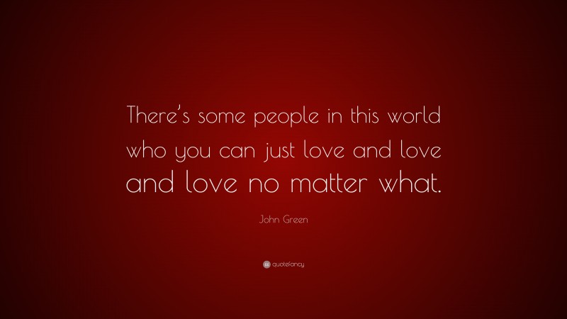 John Green Quote: “There’s some people in this world who you can just love and love and love no matter what.”