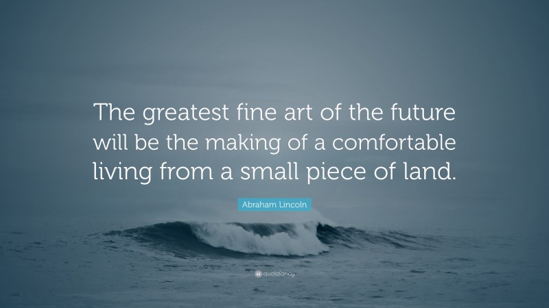 Abraham Lincoln Quote: “The greatest fine art of the future will be the making of a comfortable living from a small piece of land.”
