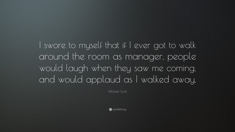 Michael Scott Quote: “I swore to myself that if I ever got to walk around the room as manager, people would laugh when they saw me coming, and would applaud as I walked away.”