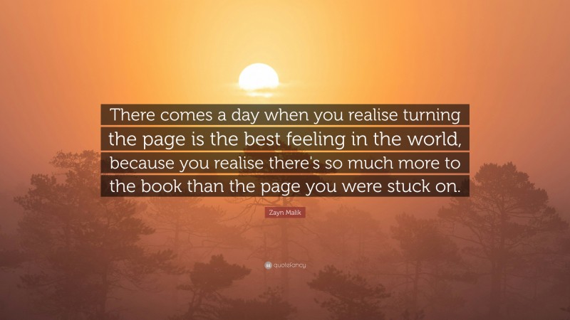 Zayn Malik Quote: “There comes a day when you realise turning the page is the best feeling in the world, because you realise there's so much more to the book than the page you were stuck on.”