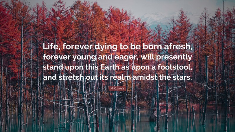 H. G. Wells Quote: “Life, forever dying to be born afresh, forever young and eager, will presently stand upon this Earth as upon a footstool, and stretch out its realm amidst the stars.”