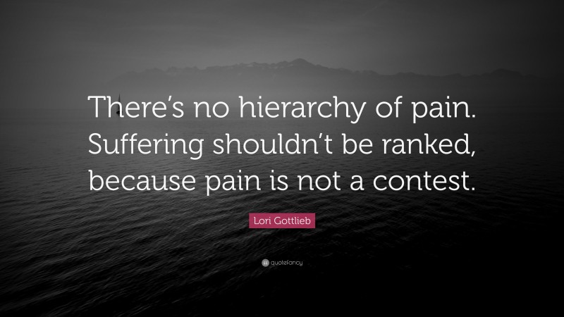 Lori Gottlieb Quote: “There’s no hierarchy of pain. Suffering shouldn’t be ranked, because pain is not a contest.”