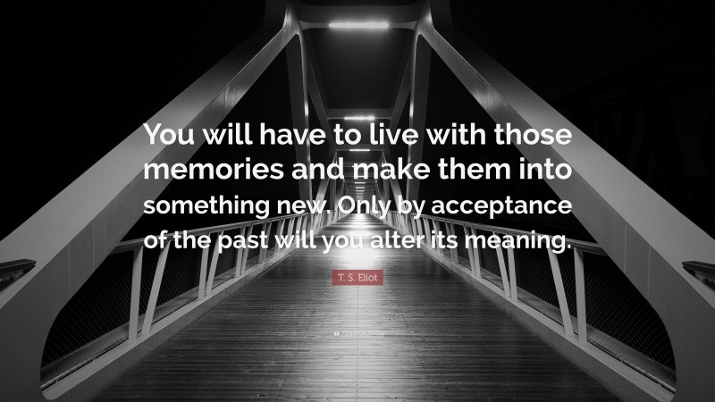 T. S. Eliot Quote: “You will have to live with those memories and make them into something new. Only by acceptance of the past will you alter its meaning.”