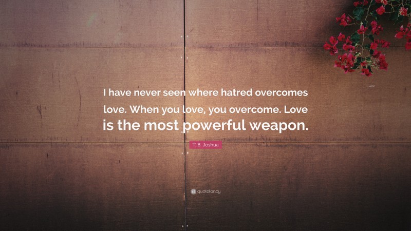 T. B. Joshua Quote: “I have never seen where hatred overcomes love. When you love, you overcome. Love is the most powerful weapon.”