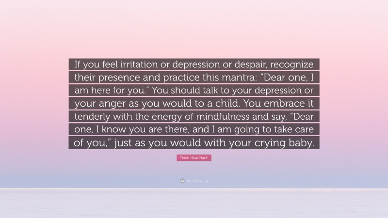 Thich Nhat Hanh Quote: “If you feel irritation or depression or despair, recognize their presence and practice this mantra: “Dear one, I am here for you.” You should talk to your depression or your anger as you would to a child. You embrace it tenderly with the energy of mindfulness and say, “Dear one, I know you are there, and I am going to take care of you,” just as you would with your crying baby.”