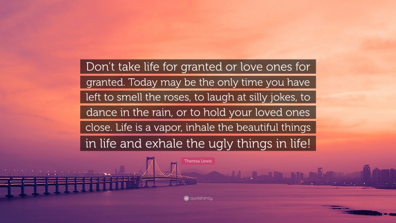 Theresa Lewis Quote: “Don’t take life for granted or love ones for granted. Today may be the only time you have left to smell the roses, to laugh at silly jokes, to dance in the rain, or to hold your loved ones close. Life is a vapor, inhale the beautiful things in life and exhale the ugly things in life!”
