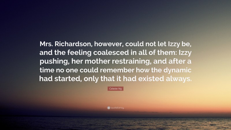 Celeste Ng Quote: “Mrs. Richardson, however, could not let Izzy be, and the feeling coalesced in all of them: Izzy pushing, her mother restraining, and after a time no one could remember how the dynamic had started, only that it had existed always.”