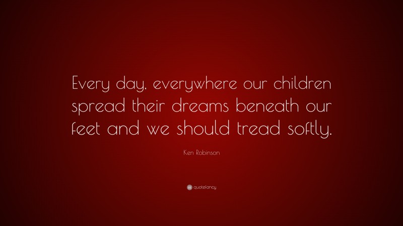 Ken Robinson Quote: “Every day, everywhere our children spread their dreams beneath our feet and we should tread softly.”