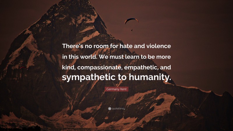 Germany Kent Quote: “There’s no room for hate and violence in this world. We must learn to be more kind, compassionate, empathetic, and sympathetic to humanity.”