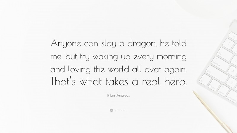 Brian Andreas Quote: “Anyone can slay a dragon, he told me, but try waking up every morning and loving the world all over again. That’s what takes a real hero.”