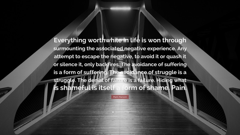 Mark Manson Quote: “Everything worthwhile in life is won through surmounting the associated negative experience. Any attempt to escape the negative, to avoid it or quash it or silence it, only backfires. The avoidance of suffering is a form of suffering. The avoidance of struggle is a struggle. The denial of failure is a failure. Hiding what is shameful is itself a form of shame. Pain.”
