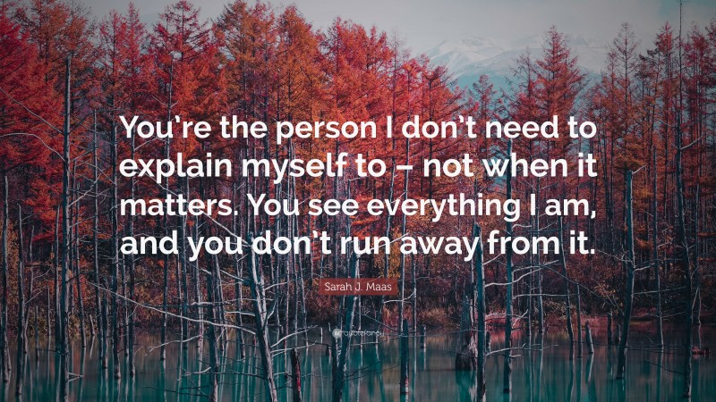 Sarah J. Maas Quote: “You’re the person I don’t need to explain myself to – not when it matters. You see everything I am, and you don’t run away from it.”