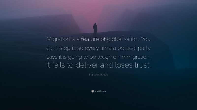 Margaret Hodge Quote: “Migration is a feature of globalisation. You can’t stop it; so every time a political party says it is going to be tough on immigration, it fails to deliver and loses trust.”