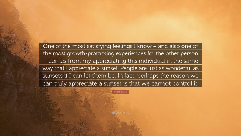 Carl R. Rogers Quote: “One of the most satisfying feelings I know – and also one of the most growth-promoting experiences for the other person – comes from my appreciating this individual in the same way that I appreciate a sunset. People are just as wonderful as sunsets if I can let them be. In fact, perhaps the reason we can truly appreciate a sunset is that we cannot control it.”