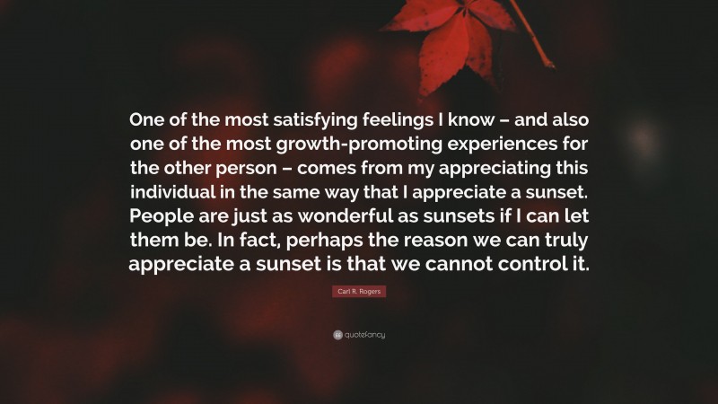 Carl R. Rogers Quote: “One of the most satisfying feelings I know – and also one of the most growth-promoting experiences for the other person – comes from my appreciating this individual in the same way that I appreciate a sunset. People are just as wonderful as sunsets if I can let them be. In fact, perhaps the reason we can truly appreciate a sunset is that we cannot control it.”