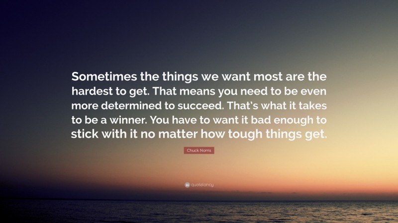 Chuck Norris Quote: “Sometimes the things we want most are the hardest to get. That means you need to be even more determined to succeed. That’s what it takes to be a winner. You have to want it bad enough to stick with it no matter how tough things get.”